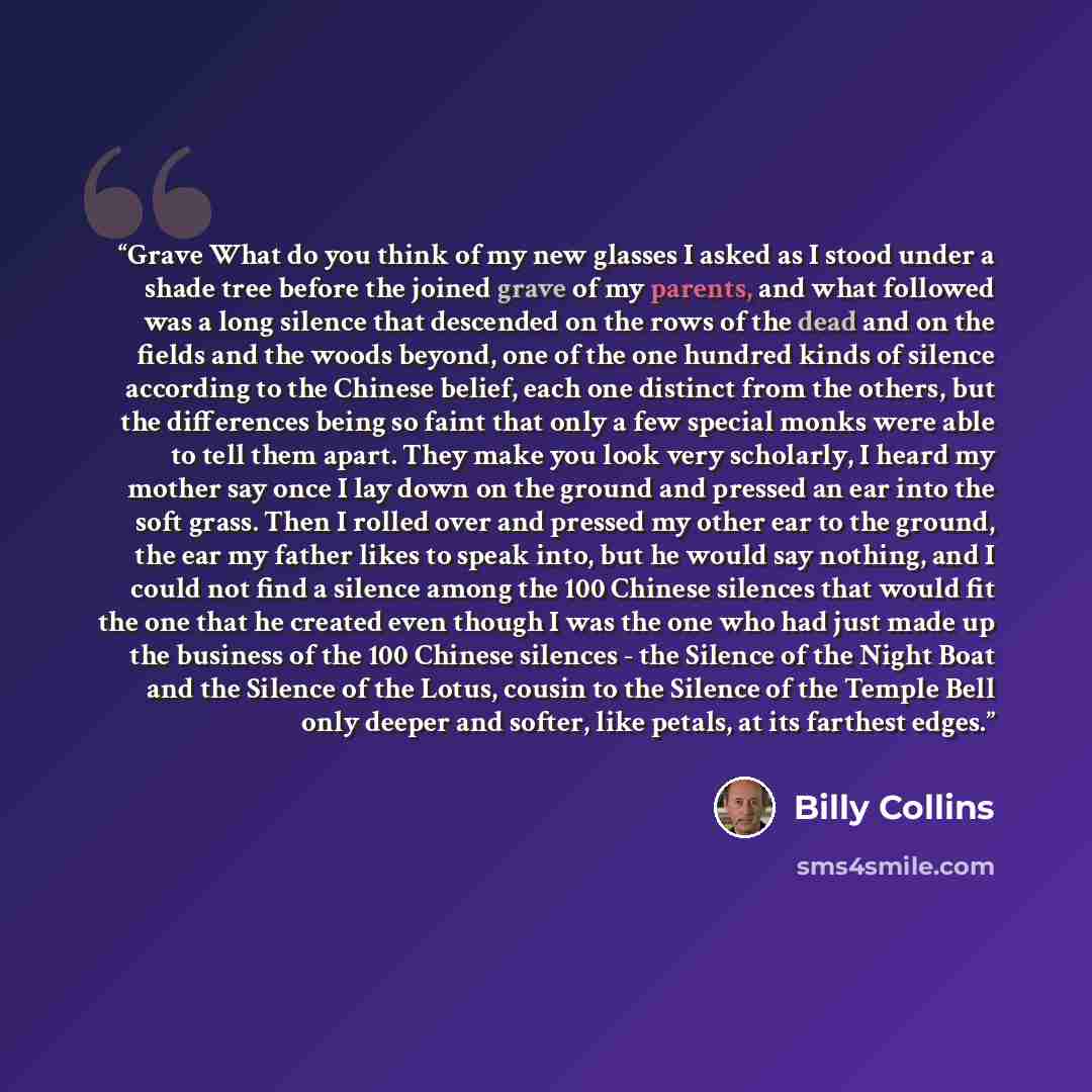 “Grave What do you think of my new glasses I asked as I stood under a shade tree before the joined grave of my parents, and what followed was a long silence that descended on the rows of the dead and on the fields and the woods beyond, one of the one hundred kinds of silence according to the…” quote by Billy Collins