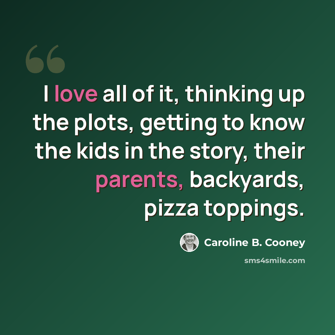 “I love all of it, thinking up the plots, getting to know the kids in the story, their parents, backyards, pizza toppings.” quote by Caroline B. Cooney