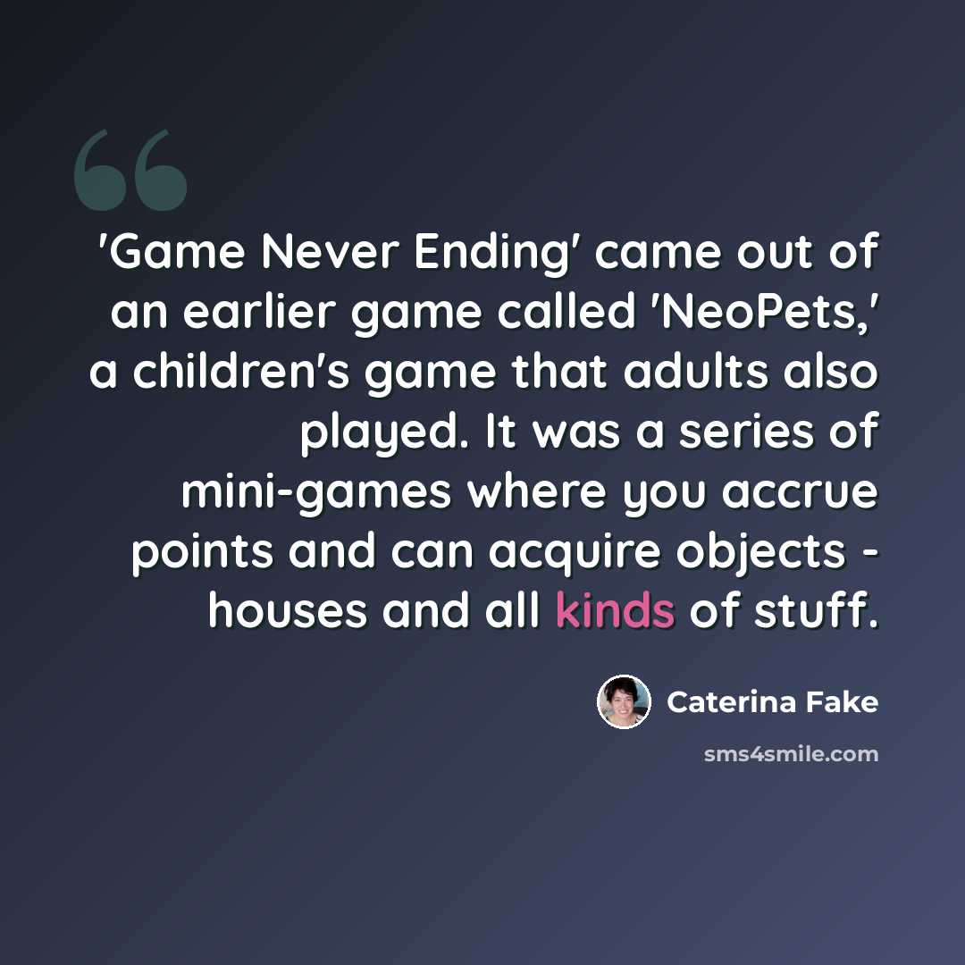 “'Game Never Ending' came out of an earlier game called 'NeoPets,' a children's game that adults also played. It was a series of mini-games where you accrue points and can acquire objects - houses and all kinds of stuff.” quote by Caterina Fake