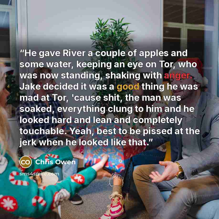 “He gave River a couple of apples and some water, keeping an eye on Tor, who was now standing, shaking with anger. Jake decided it was a good thing he was mad at Tor, 'cause shit, the man was soaked, everything clung to him and he looked hard and lean and completely touchable. Yeah, best to be…” quote by Chris Owen