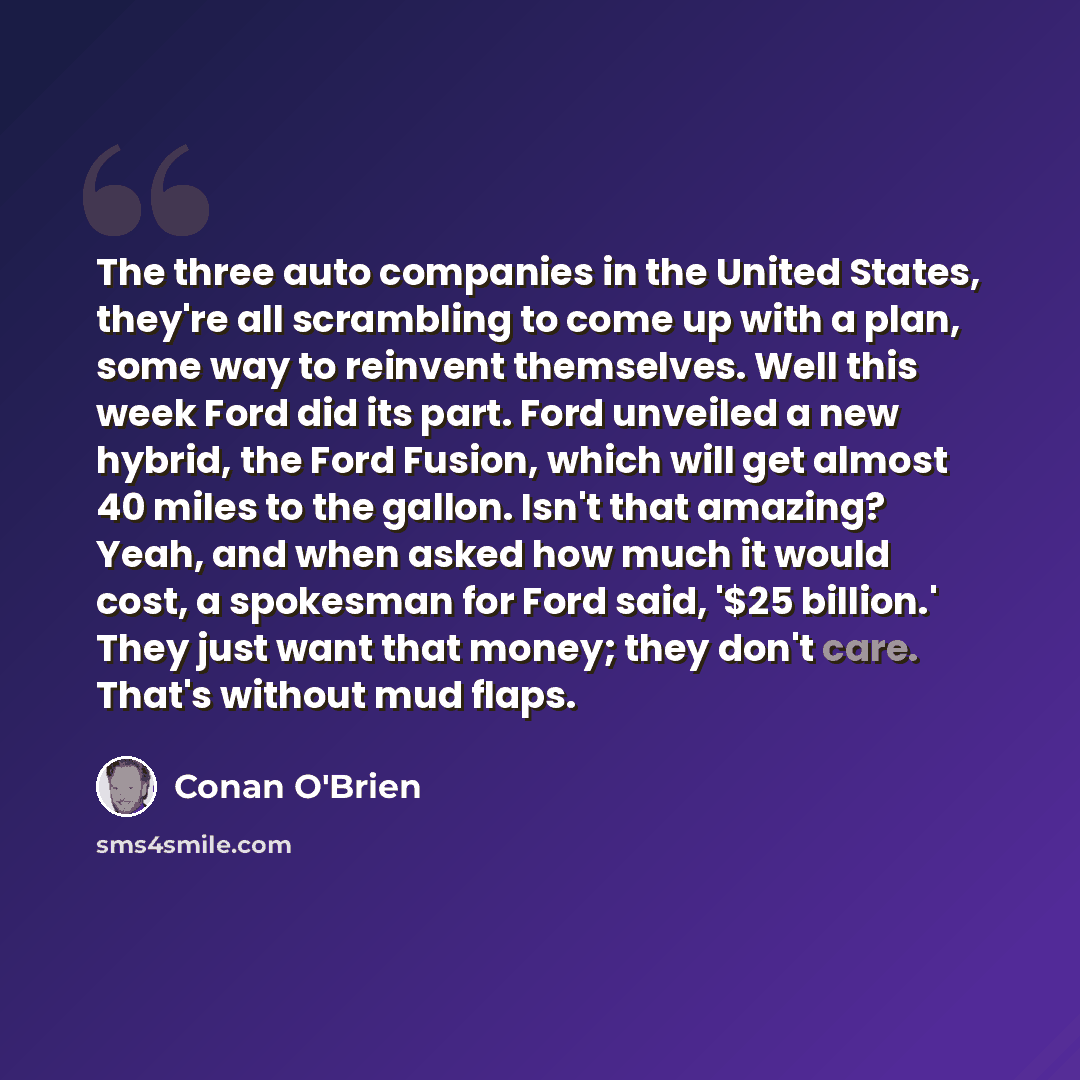 “The three auto companies in the United States, they're all scrambling to come up with a plan, some way to reinvent themselves. Well this week Ford did its part. Ford unveiled a new hybrid, the Ford Fusion, which will get almost 40 miles to the gallon. Isn't that amazing? Yeah, and when asked how…” quote by Conan O'Brien