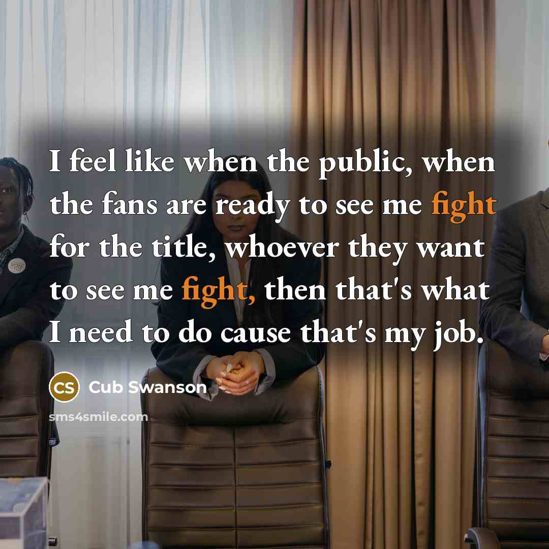 “I feel like when the public, when the fans are ready to see me fight for the title, whoever they want to see me fight, then that's what I need to do cause that's my job.” quote by Cub Swanson