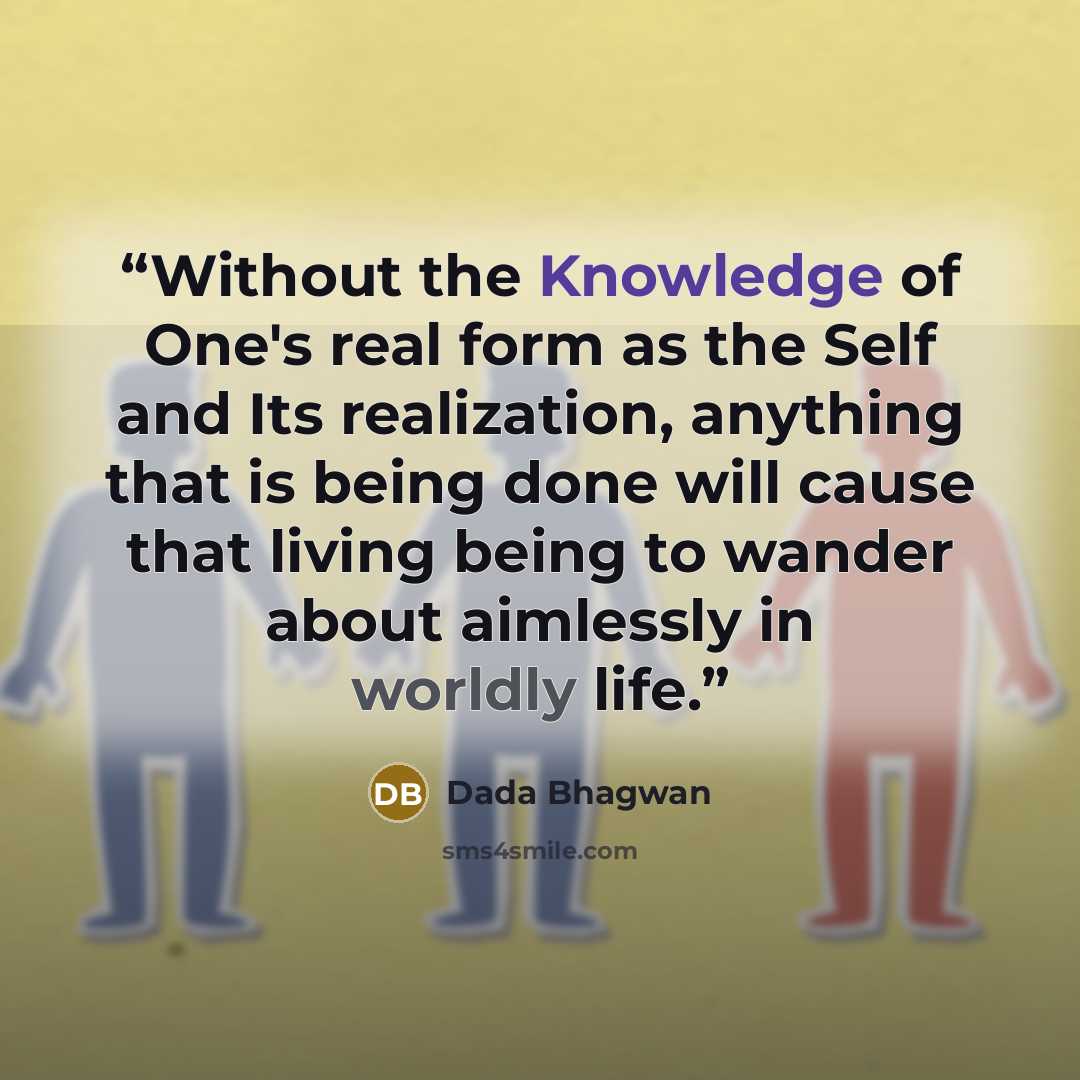 “Without the Knowledge of One's real form as the Self and Its realization, anything that is being done will cause that living being to wander about aimlessly in worldly life.” quote by Dada Bhagwan