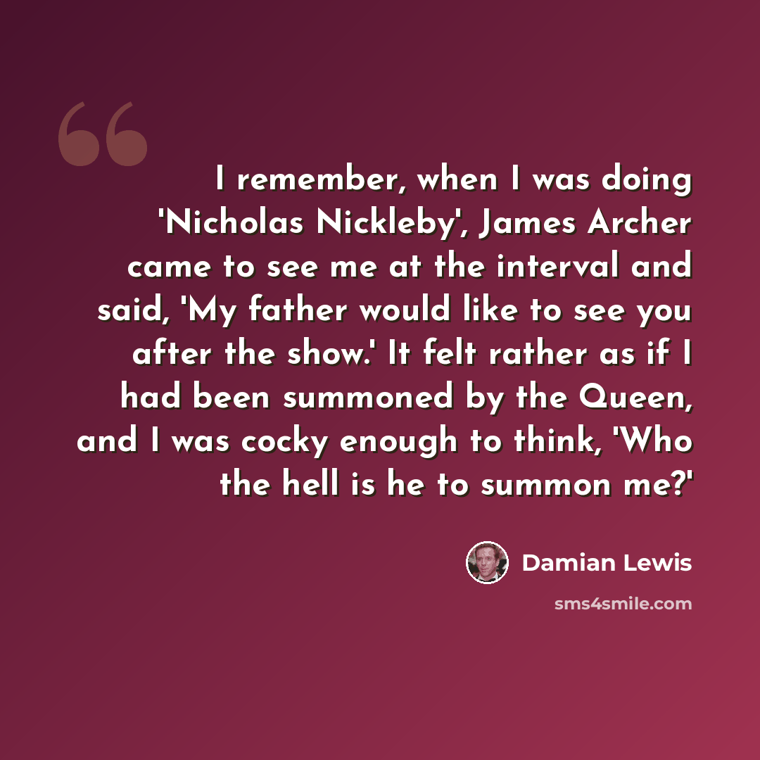 “I remember, when I was doing 'Nicholas Nickleby', James Archer came to see me at the interval and said, 'My father would like to see you after the show.' It felt rather as if I had been summoned by the Queen, and I was cocky enough to think, 'Who the hell is he to summon me?'” quote by Damian Lewis