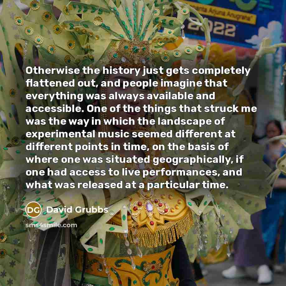 “Otherwise the history just gets completely flattened out, and people imagine that everything was always available and accessible. One of the things that struck me was the way in which the landscape of experimental music seemed different at different points in time, on the basis of where one was…” quote by David Grubbs