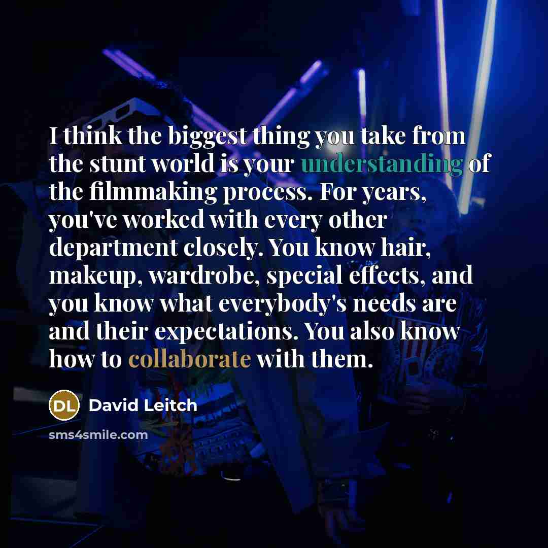 “I think the biggest thing you take from the stunt world is your understanding of the filmmaking process. For years, you've worked with every other department closely. You know hair, makeup, wardrobe, special effects, and you know what everybody's needs are and their expectations. You also know how…” quote by David Leitch