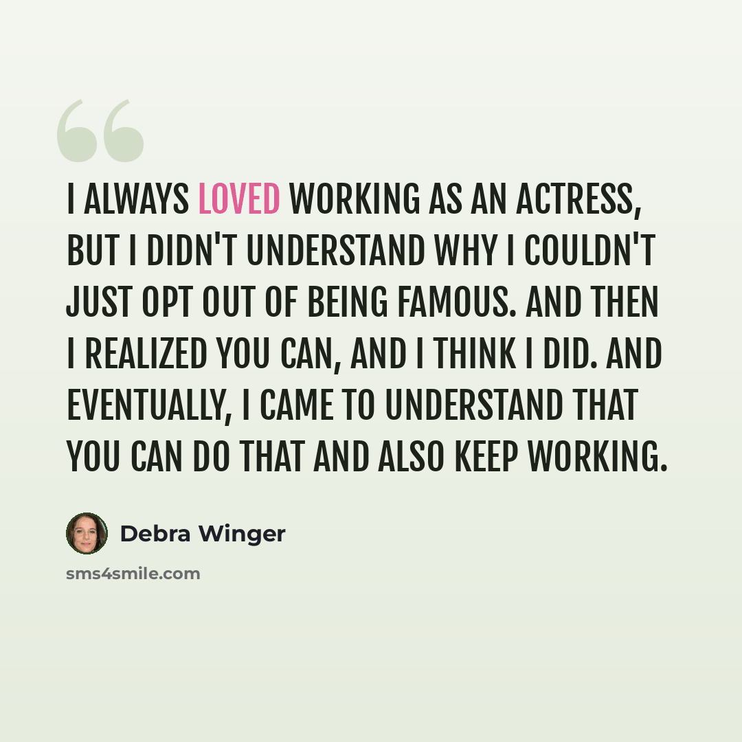 “I always loved working as an actress, but I didn't understand why I couldn't just opt out of being famous. And then I realized you can, and I think I did. And eventually, I came to understand that you can do that and also keep working.” quote by Debra Winger
