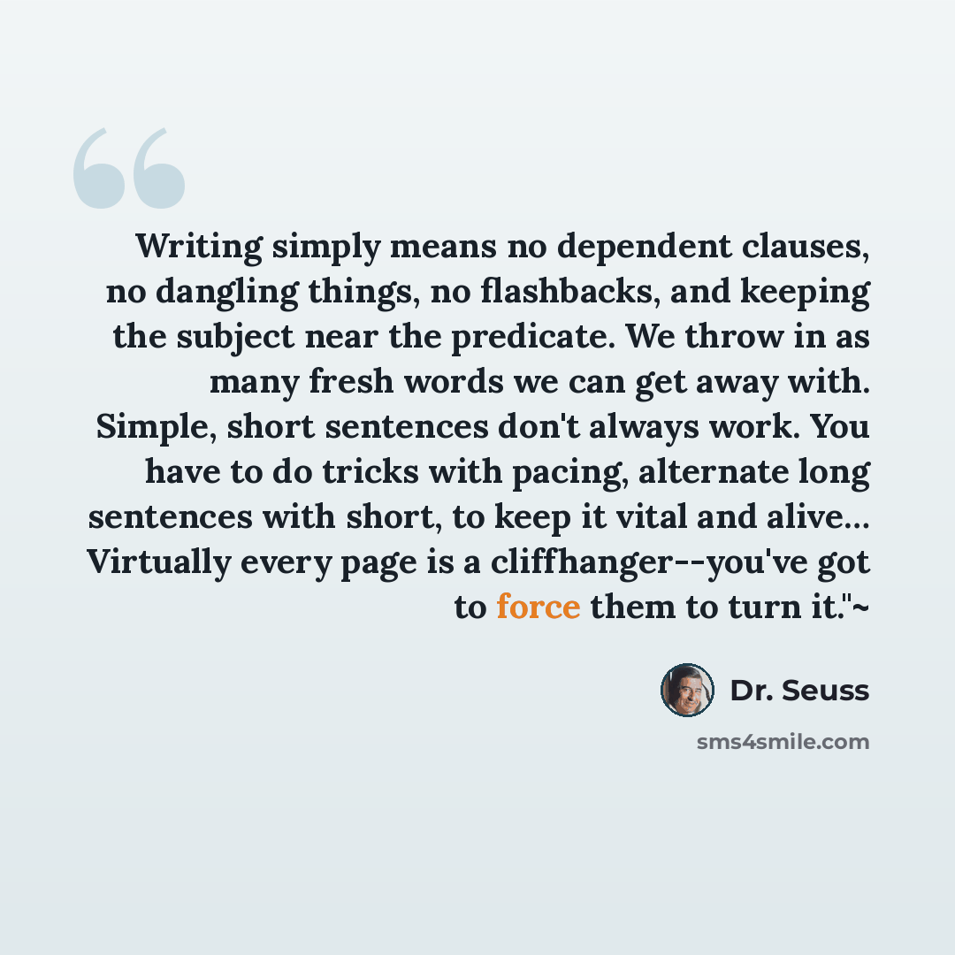 “Writing simply means no dependent clauses, no dangling things, no flashbacks, and keeping the subject near the predicate. We throw in as many fresh words we can get away with. Simple, short sentences don't always work. You have to do tricks with pacing, alternate long sentences with short, to keep…” quote by Dr. Seuss