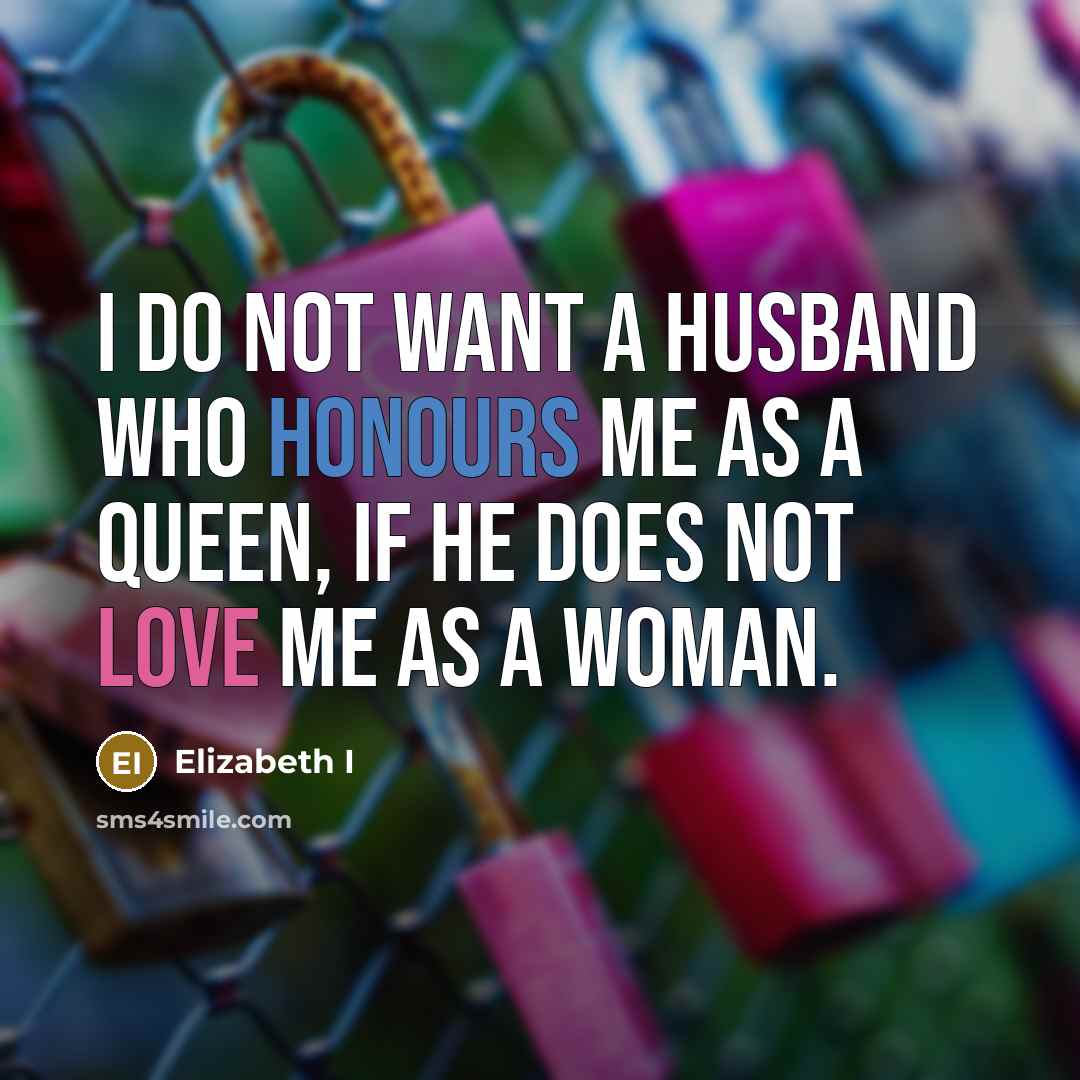 “I do not want a husband who honours me as a queen, if he does not love me as a woman.” quote by Elizabeth I