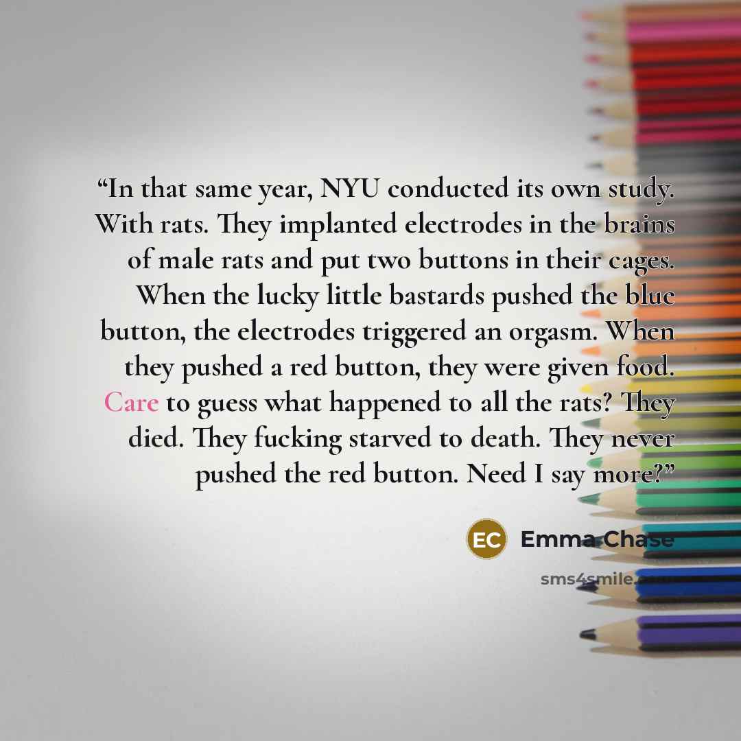 “In that same year, NYU conducted its own study. With rats. They implanted electrodes in the brains of male rats and put two buttons in their cages. When the lucky little bastards pushed the blue button, the electrodes triggered an orgasm. When they pushed a red button, they were given food. Care…” quote by Emma Chase