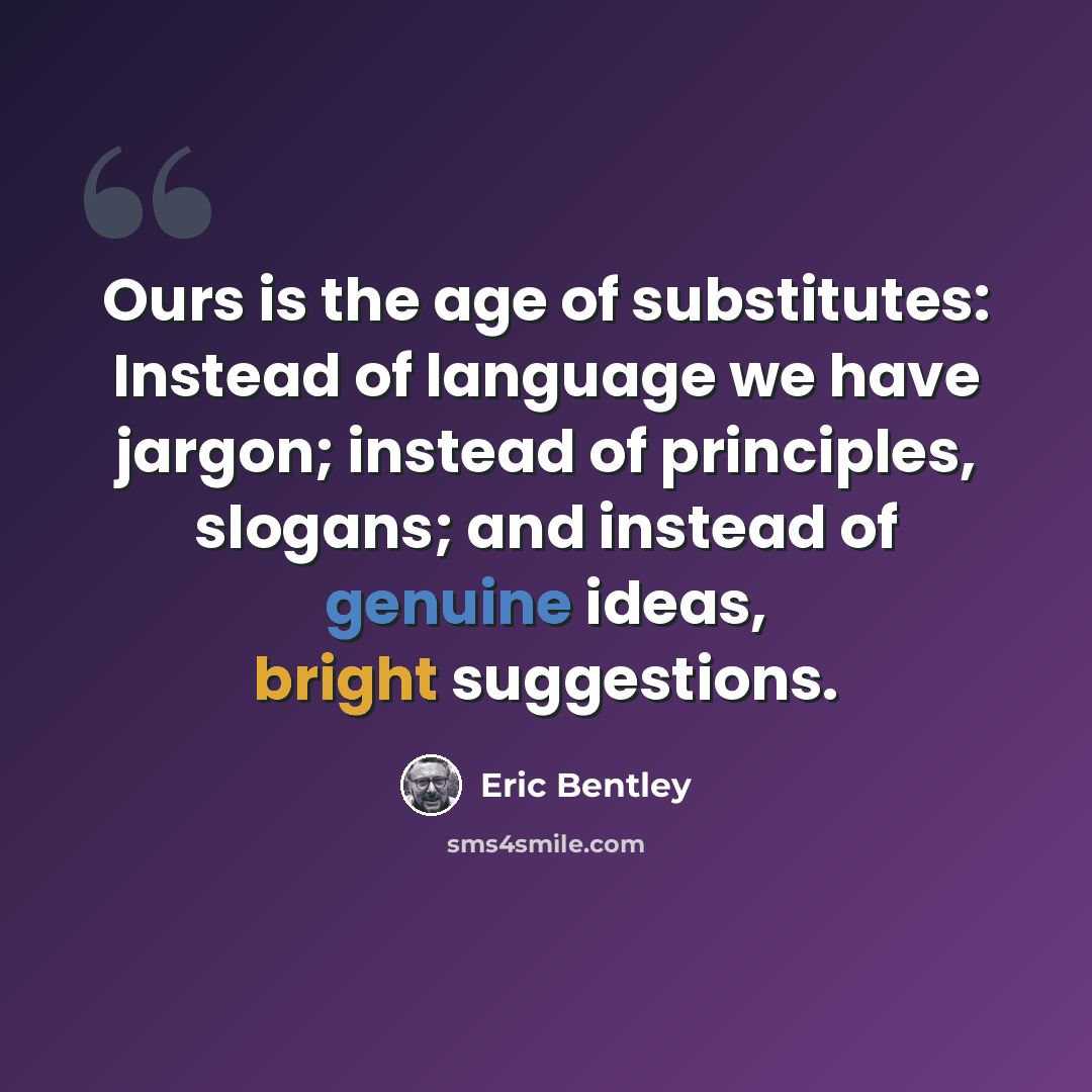 “Ours is the age of substitutes: Instead of language we have jargon; instead of principles, slogans; and instead of genuine ideas, bright suggestions.” quote by Eric Bentley