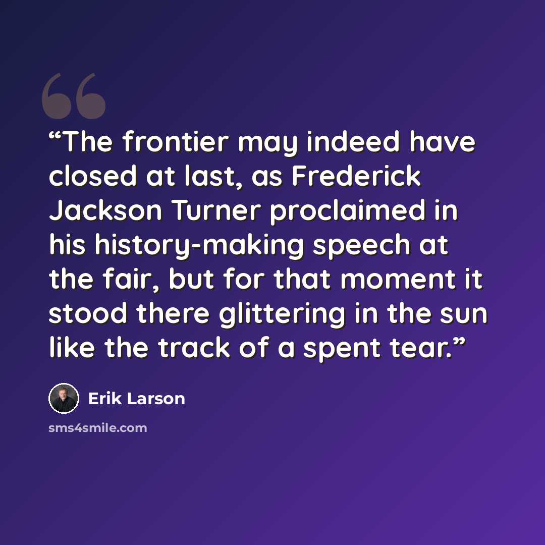 “The frontier may indeed have closed at last, as Frederick Jackson Turner proclaimed in his history-making speech at the fair, but for that moment it stood there glittering in the sun like the track of a spent tear.” quote by Erik Larson