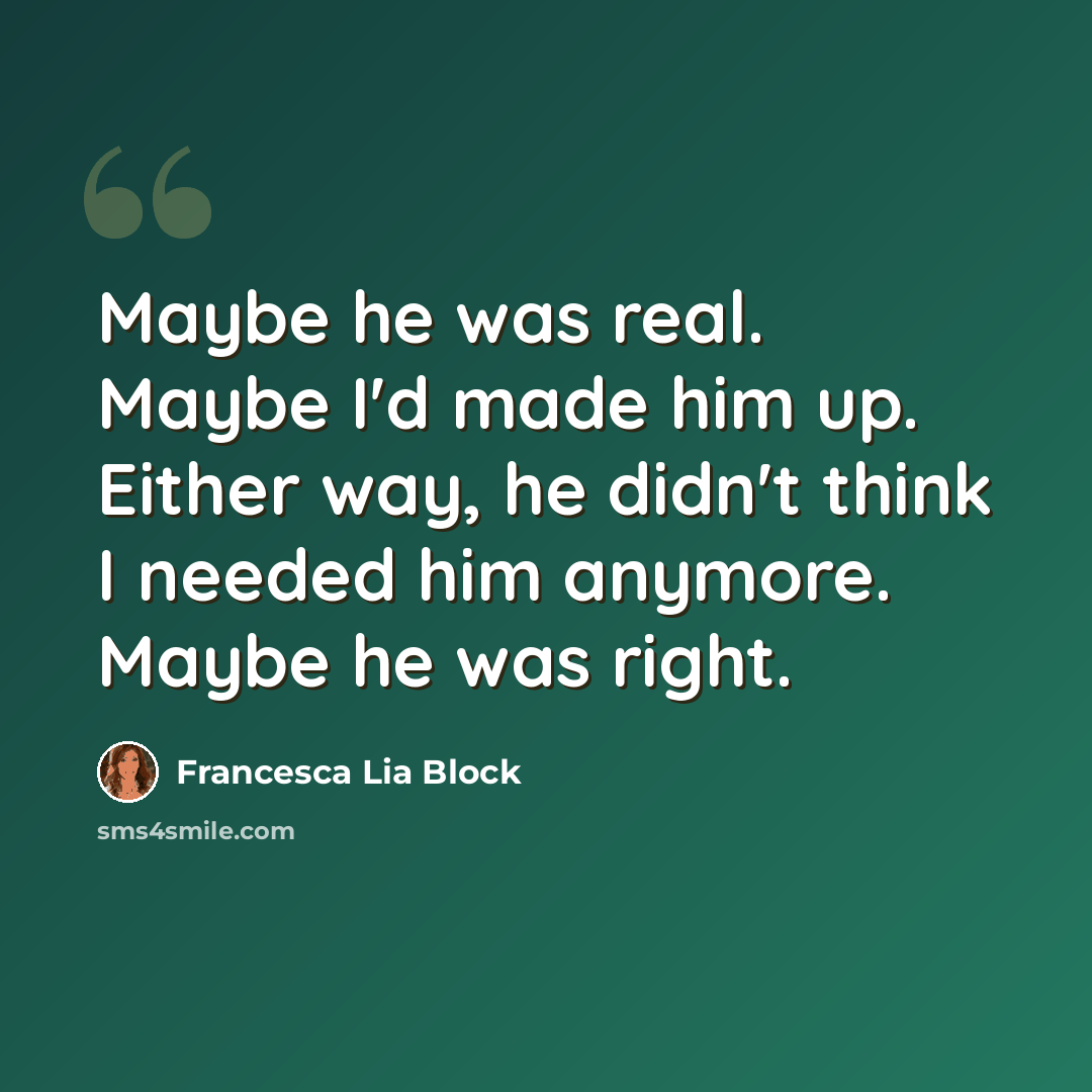 “Maybe he was real. Maybe I'd made him up. Either way, he didn't think I needed him anymore. Maybe he was right.” quote by Francesca Lia Block