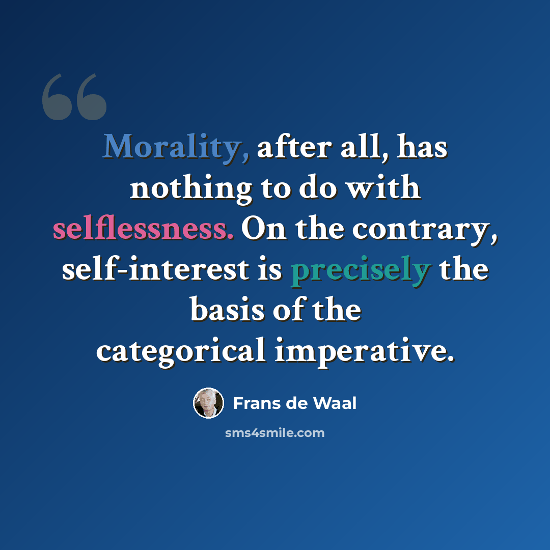 “Morality, after all, has nothing to do with selflessness. On the contrary, self-interest is precisely the basis of the categorical imperative.” quote by Frans de Waal