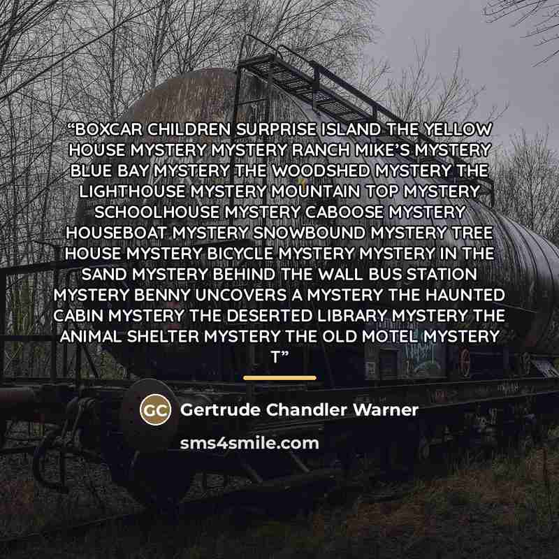 “BOXCAR CHILDREN SURPRISE ISLAND THE YELLOW HOUSE MYSTERY MYSTERY RANCH MIKE’S MYSTERY BLUE BAY MYSTERY THE WOODSHED MYSTERY THE LIGHTHOUSE MYSTERY MOUNTAIN TOP MYSTERY SCHOOLHOUSE MYSTERY CABOOSE MYSTERY HOUSEBOAT MYSTERY SNOWBOUND MYSTERY TREE HOUSE MYSTERY BICYCLE MYSTERY MYSTERY IN THE SAND…” quote by Gertrude Chandler Warner