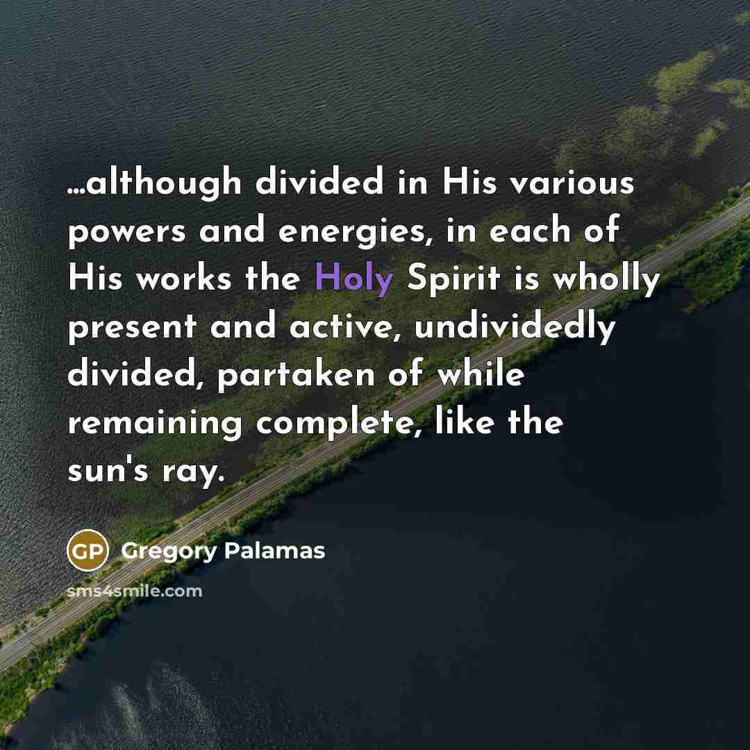 “...although divided in His various powers and energies, in each of His works the Holy Spirit is wholly present and active, undividedly divided, partaken of while remaining complete, like the sun's ray.” quote by Gregory Palamas