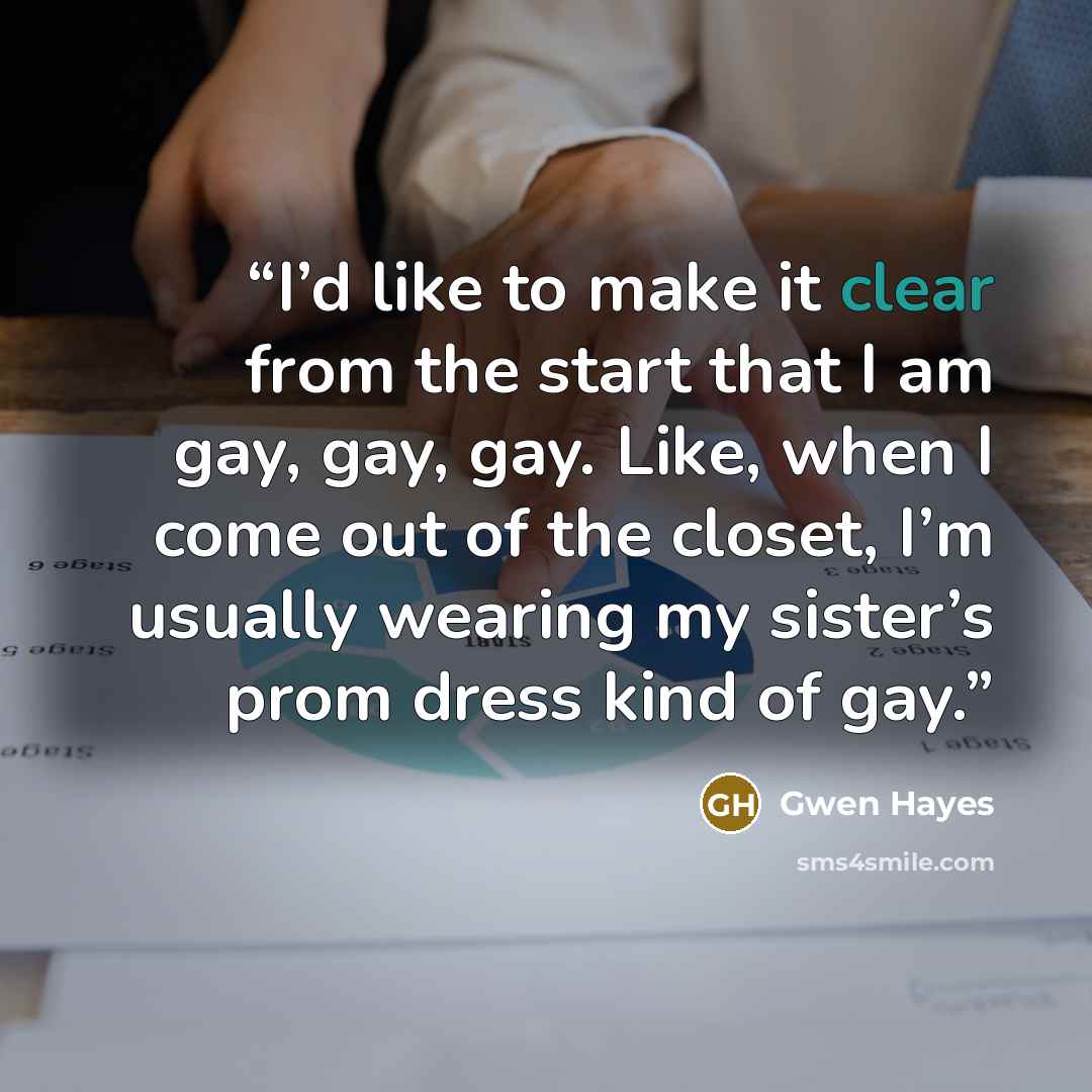 “I’d like to make it clear from the start that I am gay, gay, gay. Like, when I come out of the closet, I’m usually wearing my sister’s prom dress kind of gay.” quote by Gwen Hayes