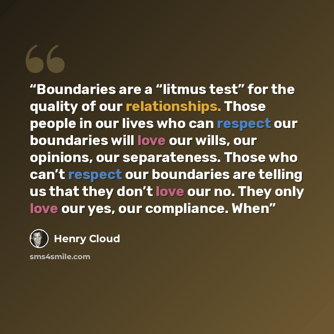 “Boundaries are a “litmus test” for the quality of our relationships. Those people in our lives who can respect our boundaries will love our wills, our opinions, our separateness. Those who can’t respect our boundaries are telling us that they don’t love our no. They only love our yes, our…” quote by Henry Cloud