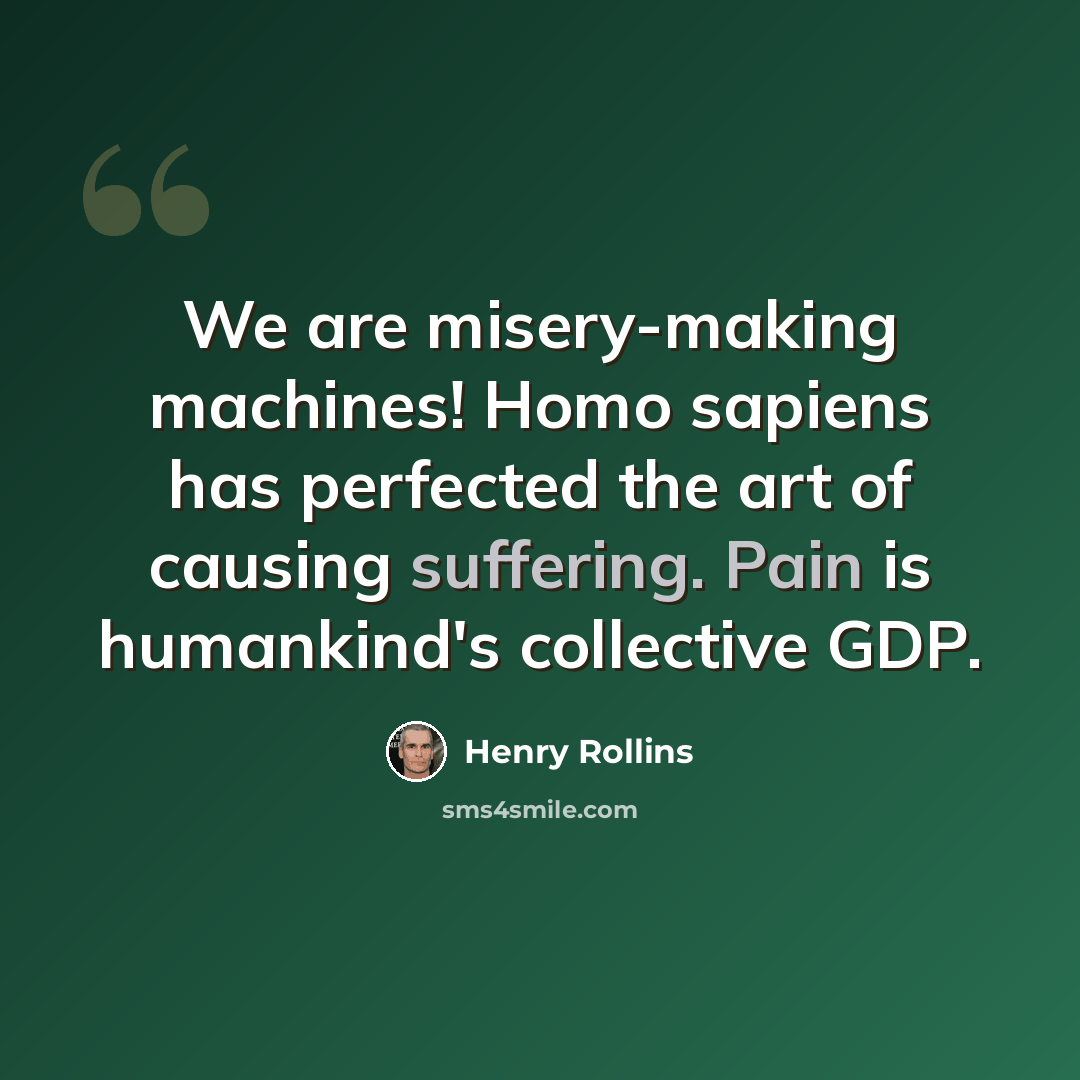 “We are misery-making machines! Homo sapiens has perfected the art of causing suffering. Pain is humankind's collective GDP.” quote by Henry Rollins