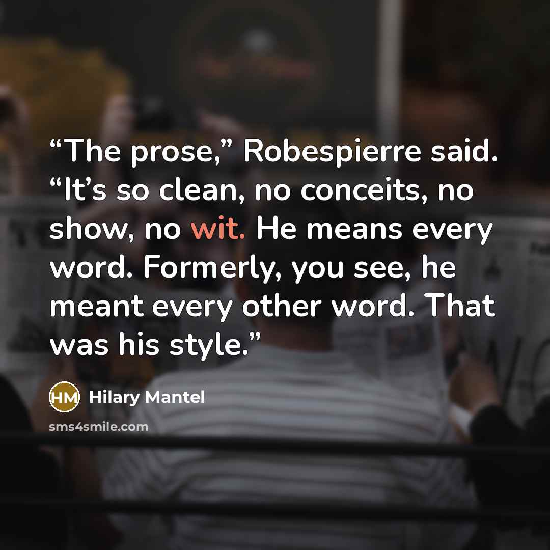 “The prose,” Robespierre said. “It’s so clean, no conceits, no show, no wit. He means every word. Formerly, you see, he meant every other word. That was his style.” quote by Hilary Mantel