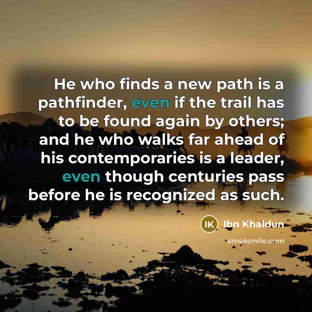“He who finds a new path is a pathfinder, even if the trail has to be found again by others; and he who walks far ahead of his contemporaries is a leader, even though centuries pass before he is recognized as such.” quote by Ibn Khaldun