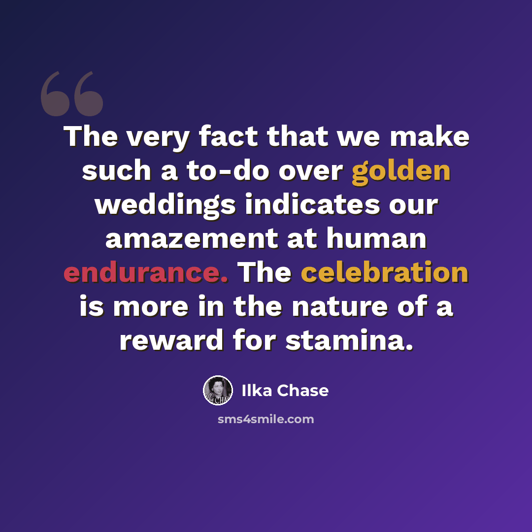 “The very fact that we make such a to-do over golden weddings indicates our amazement at human endurance. The celebration is more in the nature of a reward for stamina.” quote by Ilka Chase