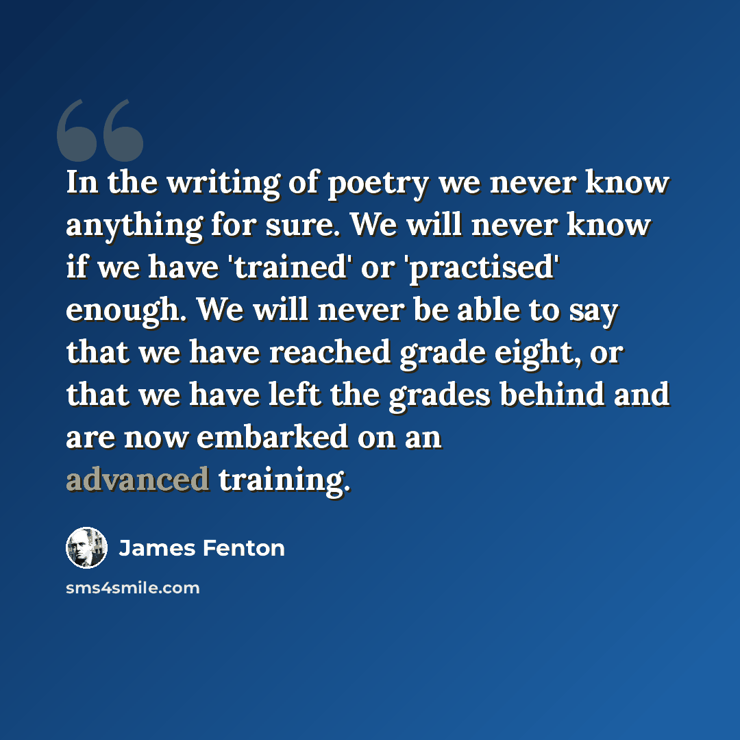 “In the writing of poetry we never know anything for sure. We will never know if we have 'trained' or 'practised' enough. We will never be able to say that we have reached grade eight, or that we have left the grades behind and are now embarked on an advanced training.” quote by James Fenton