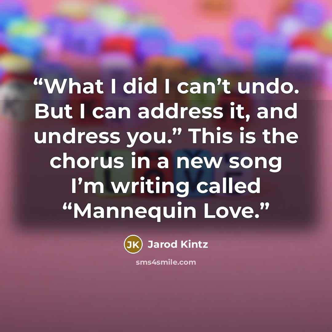 “What I did I can’t undo. But I can address it, and undress you.” This is the chorus in a new song I’m writing called “Mannequin Love.” quote by Jarod Kintz
