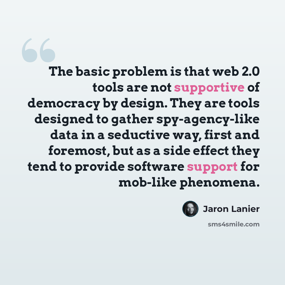 “The basic problem is that web 2.0 tools are not supportive of democracy by design. They are tools designed to gather spy-agency-like data in a seductive way, first and foremost, but as a side effect they tend to provide software support for mob-like phenomena.” quote by Jaron Lanier