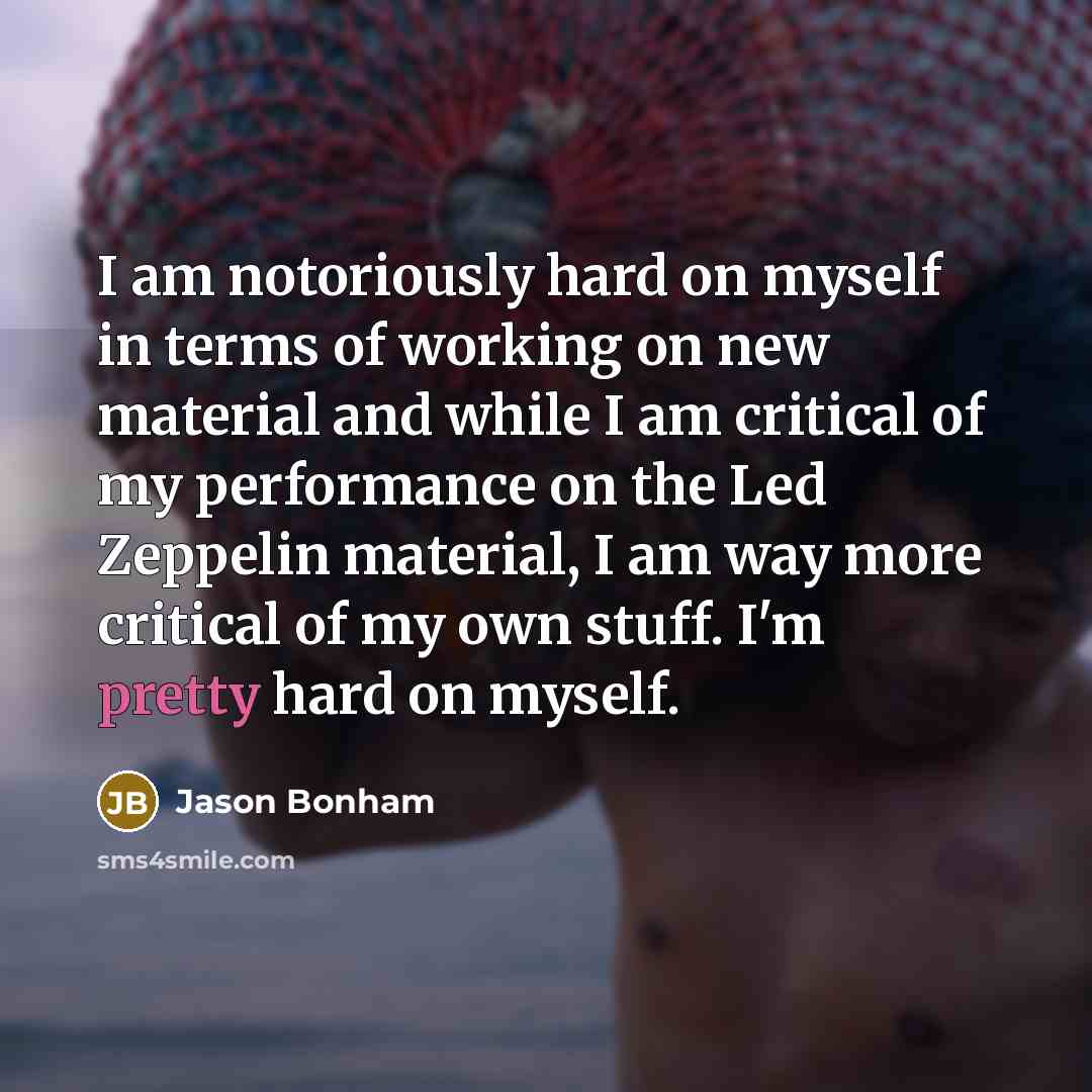 “I am notoriously hard on myself in terms of working on new material and while I am critical of my performance on the Led Zeppelin material, I am way more critical of my own stuff. I'm pretty hard on myself.” quote by Jason Bonham