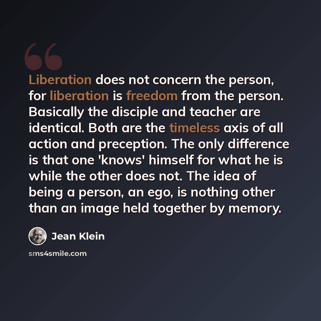 “Liberation does not concern the person, for liberation is freedom from the person. Basically the disciple and teacher are identical. Both are the timeless axis of all action and preception. The only difference is that one 'knows' himself for what he is while the other does not. The idea of being a…” quote by Jean Klein