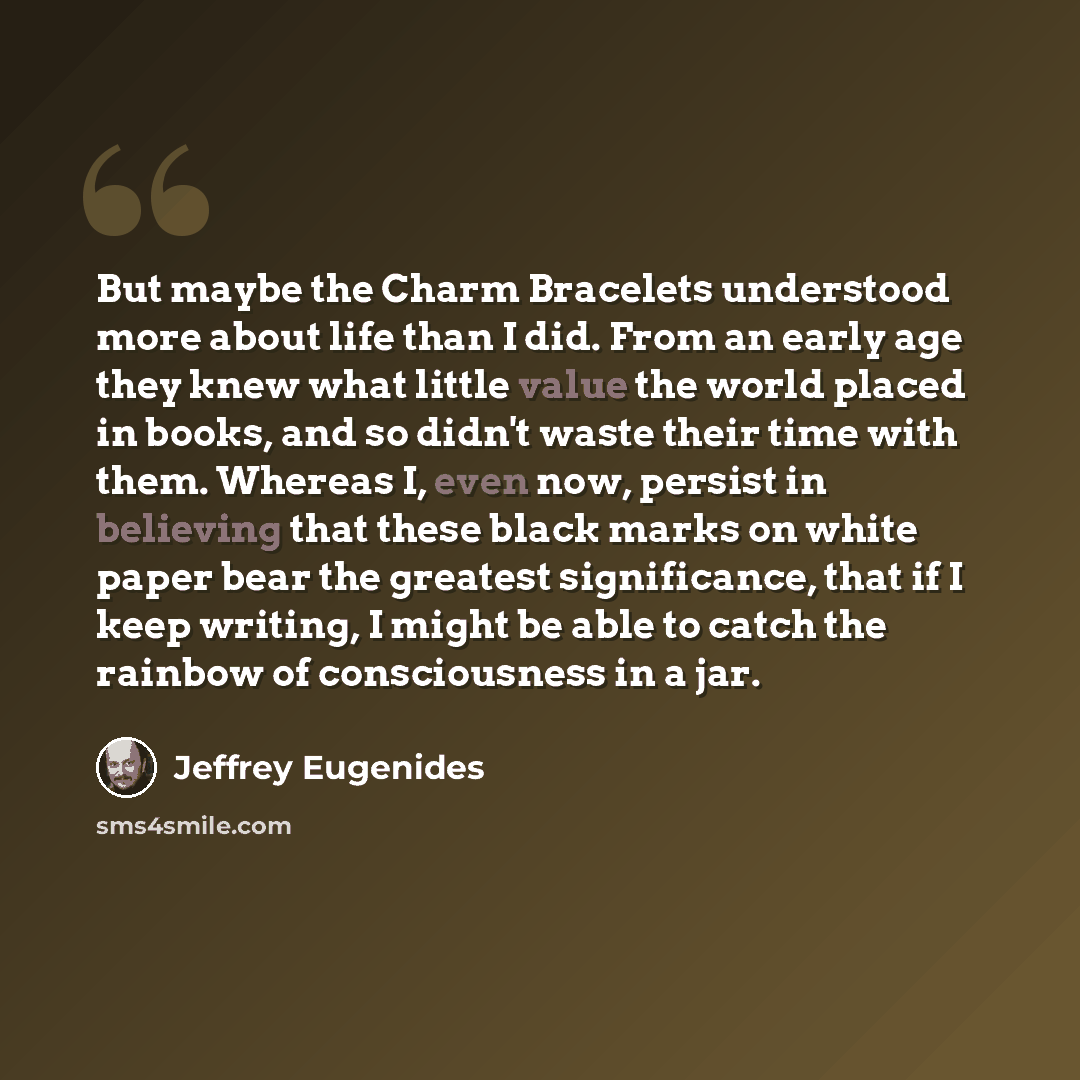 “But maybe the Charm Bracelets understood more about life than I did. From an early age they knew what little value the world placed in books, and so didn't waste their time with them. Whereas I, even now, persist in believing that these black marks on white paper bear the greatest significance…” quote by Jeffrey Eugenides