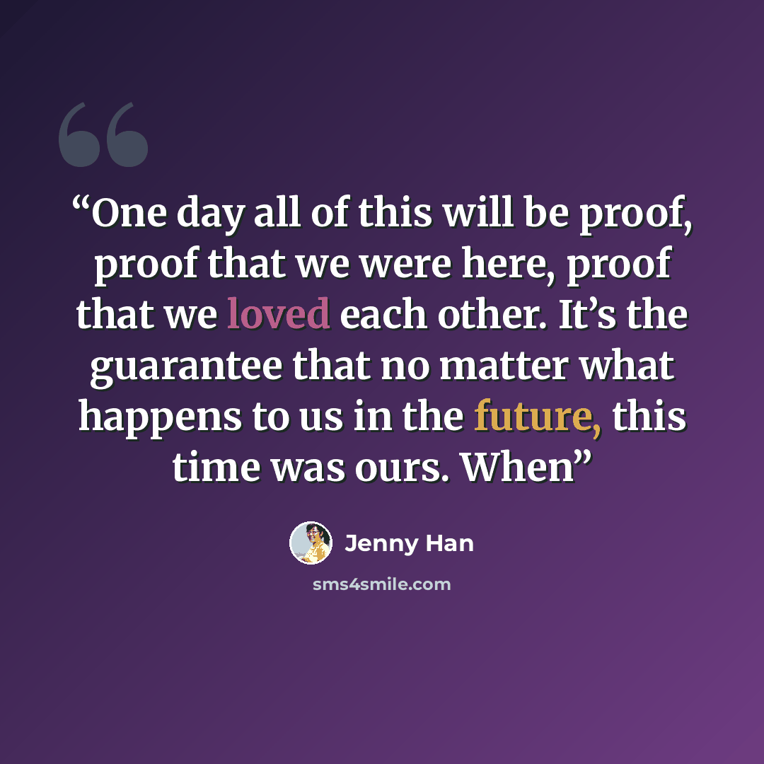“One day all of this will be proof, proof that we were here, proof that we loved each other. It’s the guarantee that no matter what happens to us in the future, this time was ours. When” quote by Jenny Han