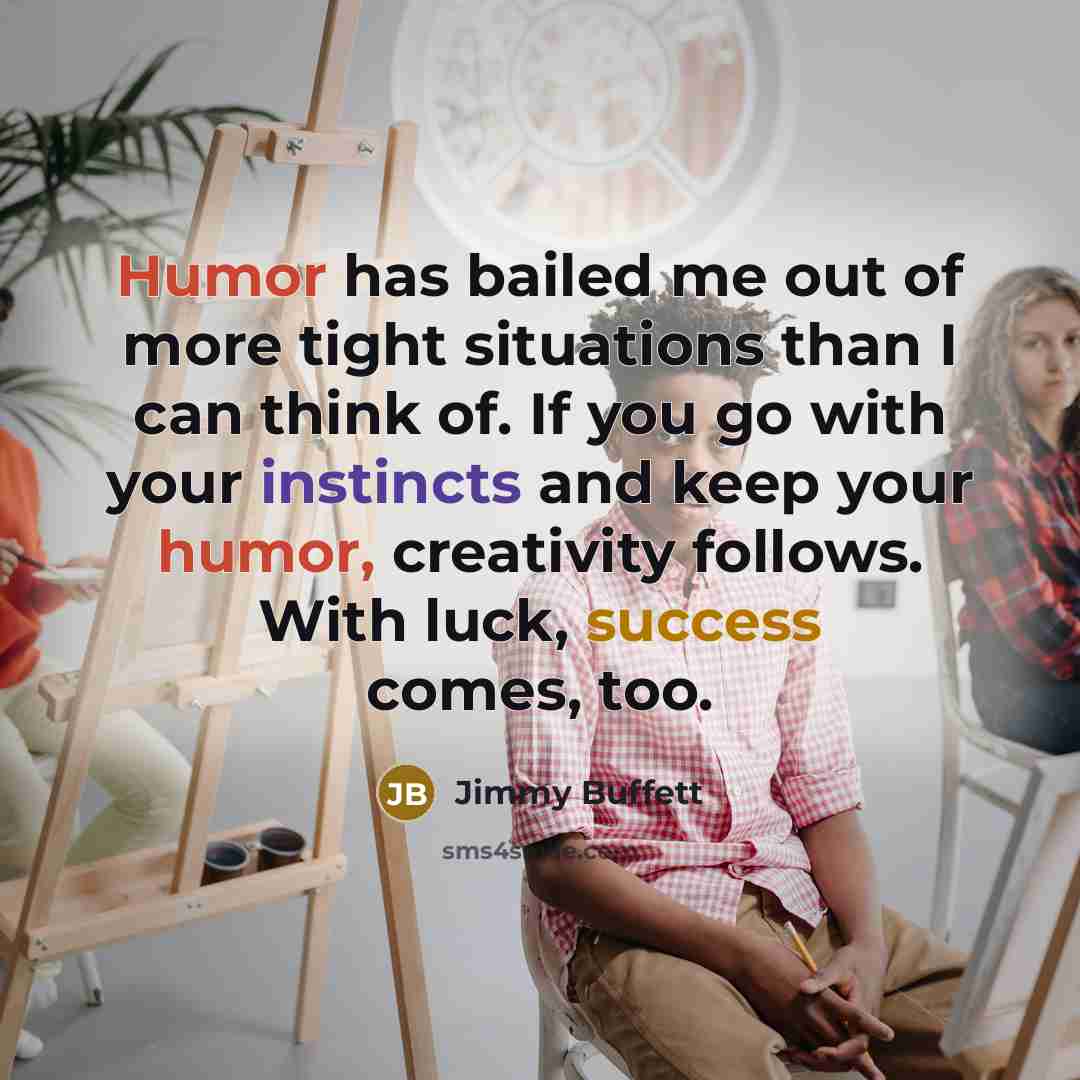 “Humor has bailed me out of more tight situations than I can think of. If you go with your instincts and keep your humor, creativity follows. With luck, success comes, too.” quote by Jimmy Buffett