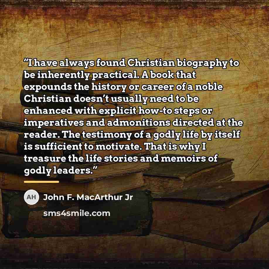 “I have always found Christian biography to be inherently practical. A book that expounds the history or career of a noble Christian doesn’t usually need to be enhanced with explicit how-to steps or imperatives and admonitions directed at the reader. The testimony of a godly life by itself is…” quote by John F. MacArthur Jr
