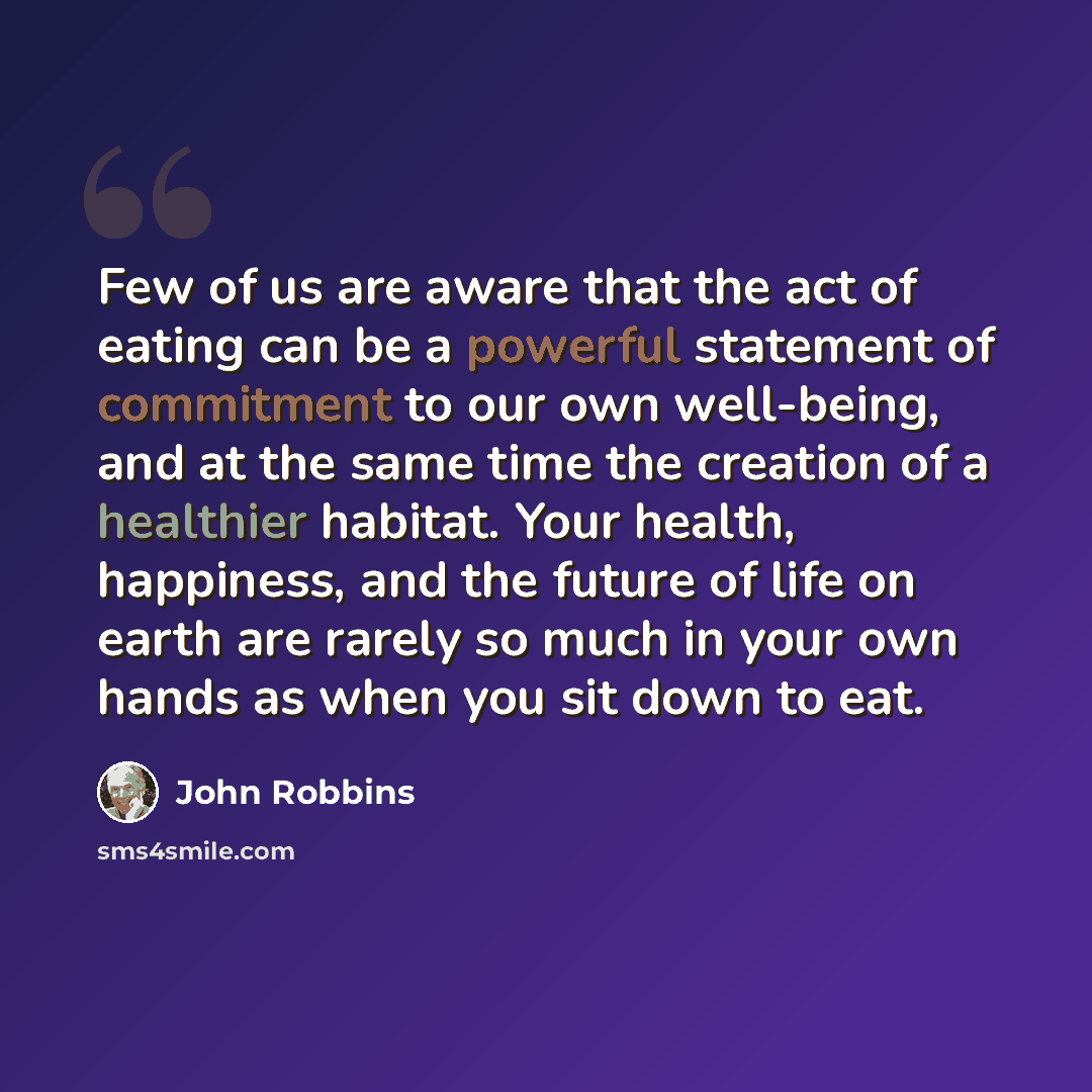 “Few of us are aware that the act of eating can be a powerful statement of commitment to our own well-being, and at the same time the creation of a healthier habitat. Your health, happiness, and the future of life on earth are rarely so much in your own hands as when you sit down to eat.” quote by John Robbins