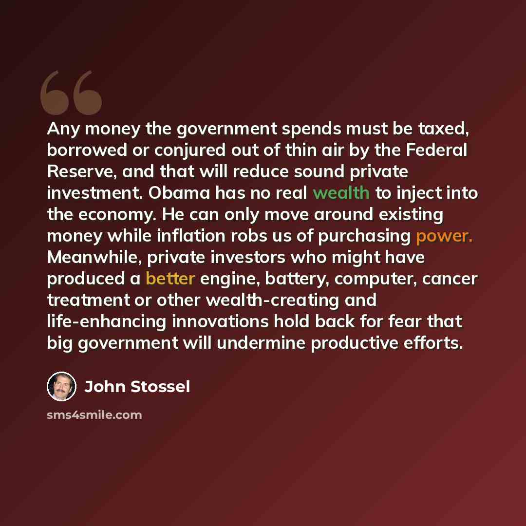 “Any money the government spends must be taxed, borrowed or conjured out of thin air by the Federal Reserve, and that will reduce sound private investment. Obama has no real wealth to inject into the economy. He can only move around existing money while inflation robs us of purchasing power…” quote by John Stossel
