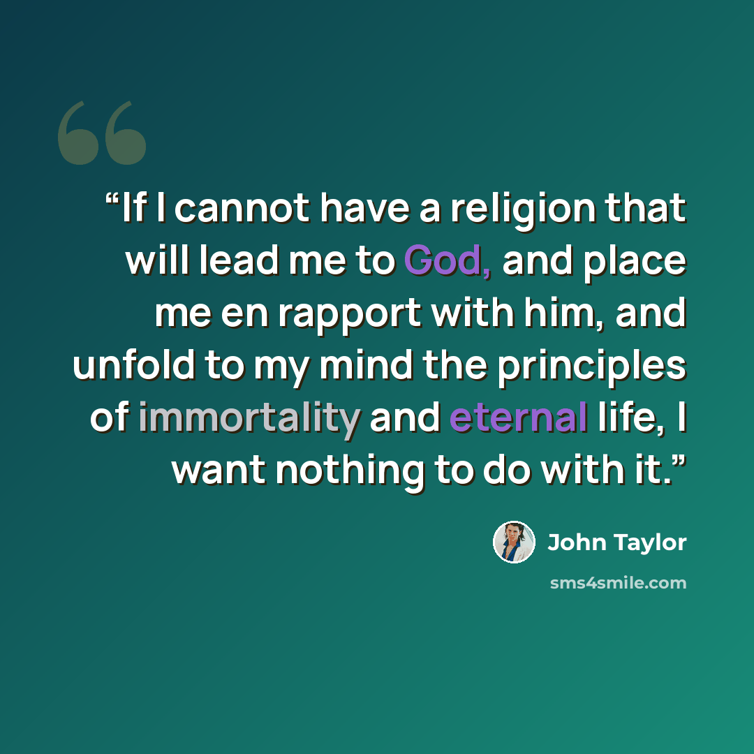 “If I cannot have a religion that will lead me to God, and place me en rapport with him, and unfold to my mind the principles of immortality and eternal life, I want nothing to do with it.” quote by John Taylor