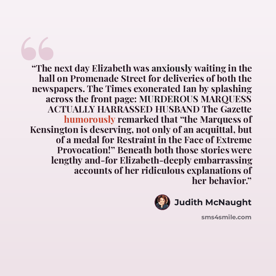 “The next day Elizabeth was anxiously waiting in the hall on Promenade Street for deliveries of both the newspapers. The Times exonerated Ian by splashing across the front page: MURDEROUS MARQUESS ACTUALLY HARRASSED HUSBAND The Gazette humorously remarked that “the Marquess of Kensington is…” quote by Judith McNaught