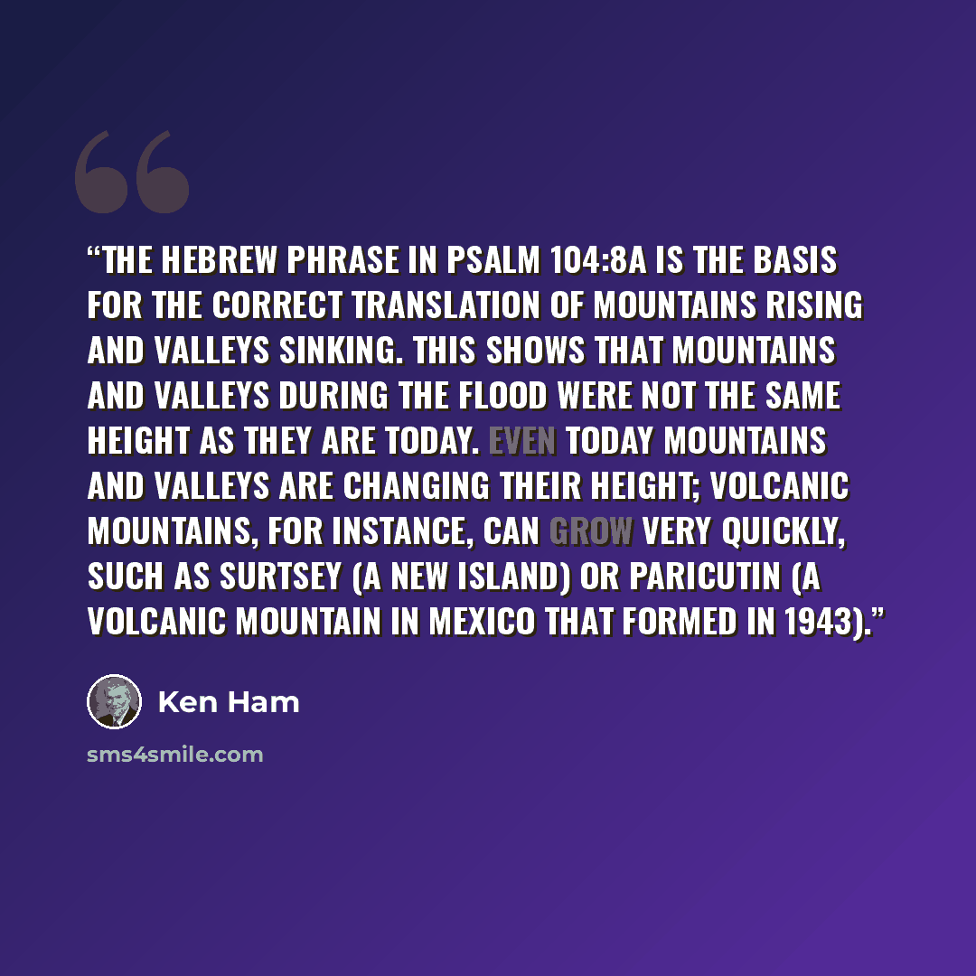 “The Hebrew phrase in Psalm 104:8a is the basis for the correct translation of mountains rising and valleys sinking. This shows that mountains and valleys during the Flood were not the same height as they are today. Even today mountains and valleys are changing their height; volcanic mountains, for…” quote by Ken Ham