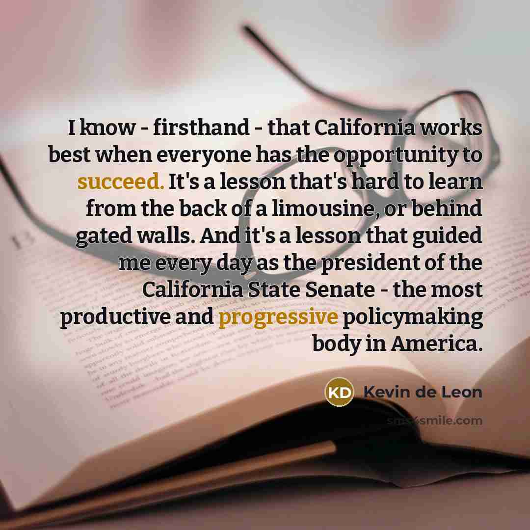 “I know - firsthand - that California works best when everyone has the opportunity to succeed. It's a lesson that's hard to learn from the back of a limousine, or behind gated walls. And it's a lesson that guided me every day as the president of the California State Senate - the most productive and…” quote by Kevin de Leon