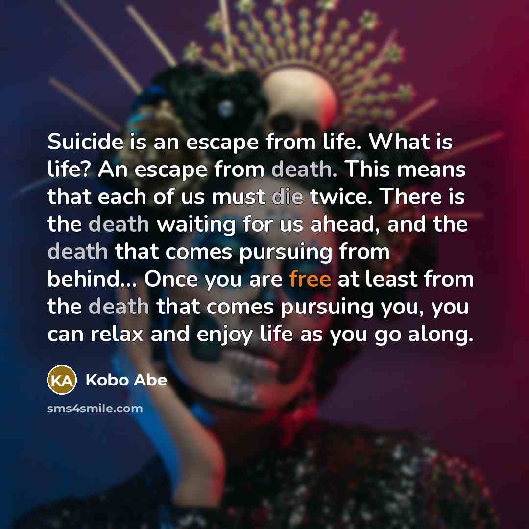 “Suicide is an escape from life. What is life? An escape from death. This means that each of us must die twice. There is the death waiting for us ahead, and the death that comes pursuing from behind… Once you are free at least from the death that comes pursuing you, you can relax and enjoy life as…” quote by Kobo Abe
