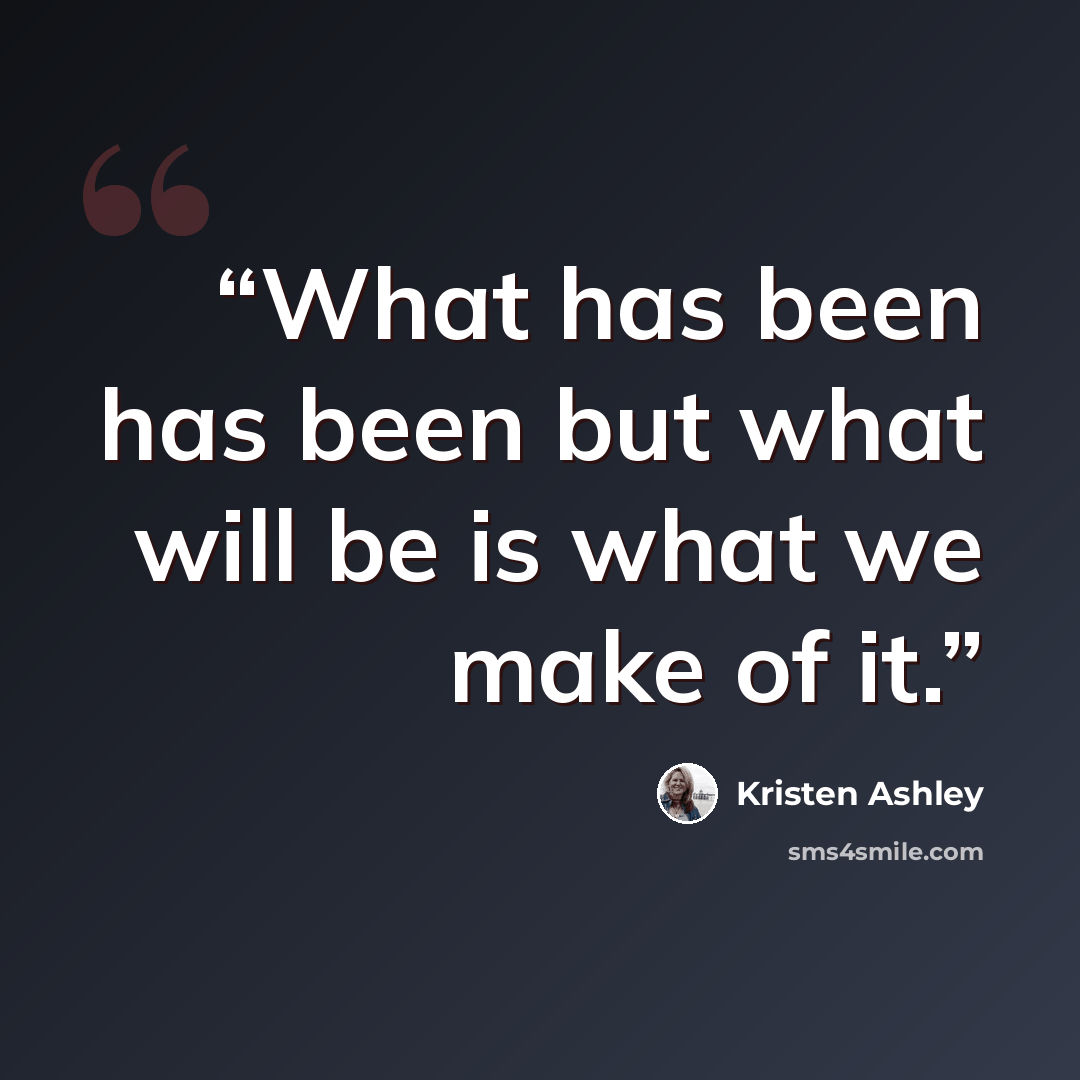 “What has been has been but what will be is what we make of it.” quote by Kristen Ashley