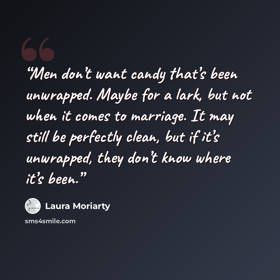 “Men don’t want candy that’s been unwrapped. Maybe for a lark, but not when it comes to marriage. It may still be perfectly clean, but if it’s unwrapped, they don’t know where it’s been.” quote by Laura Moriarty