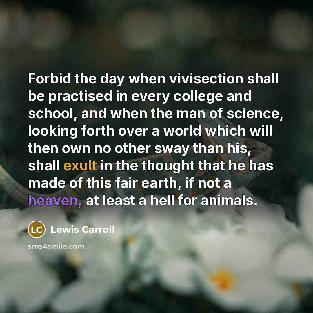 “Forbid the day when vivisection shall be practised in every college and school, and when the man of science, looking forth over a world which will then own no other sway than his, shall exult in the thought that he has made of this fair earth, if not a heaven, at least a hell for animals.” quote by Lewis Carroll