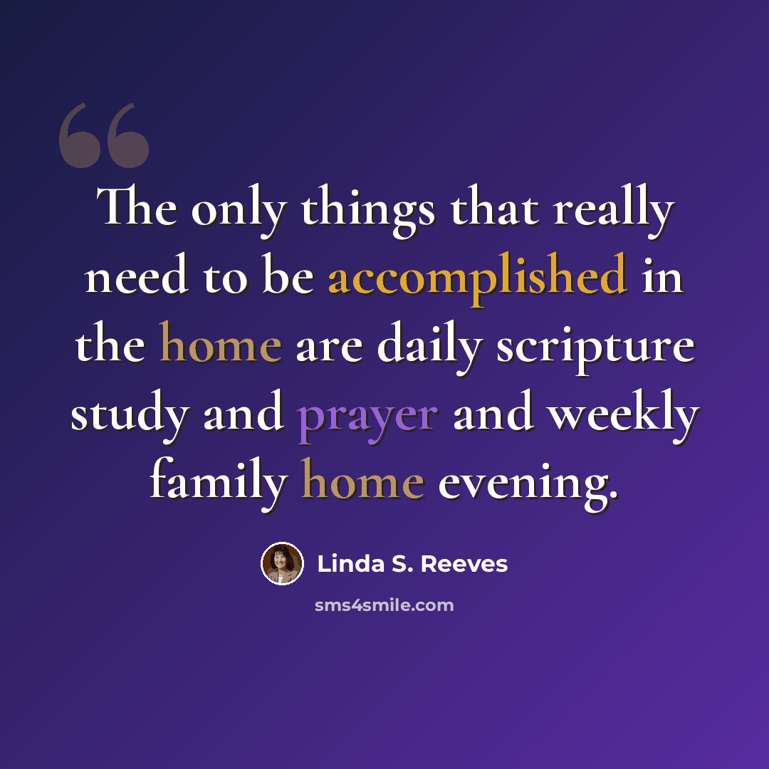 “The only things that really need to be accomplished in the home are daily scripture study and prayer and weekly family home evening.” quote by Linda S. Reeves