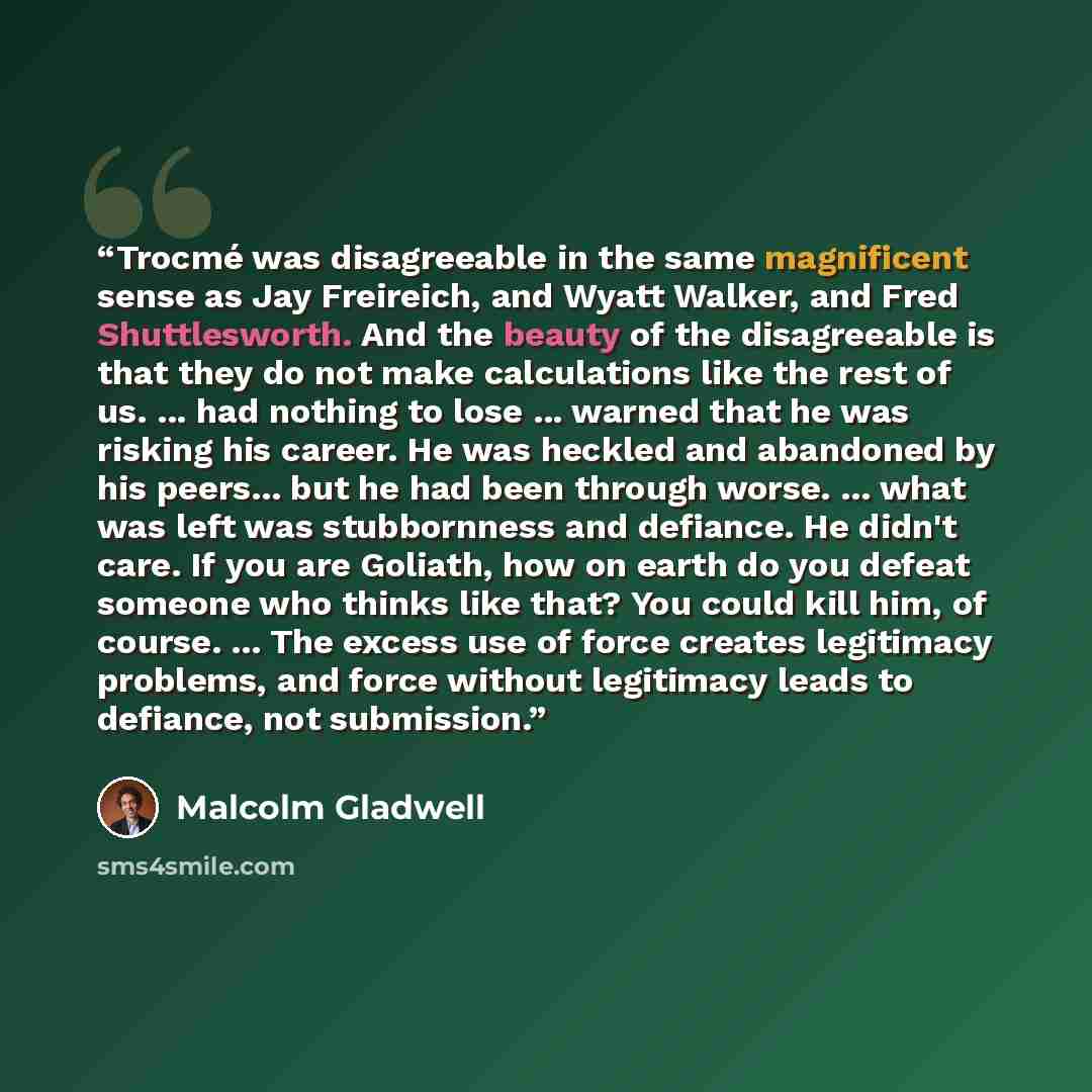 “Trocmé was disagreeable in the same magnificent sense as Jay Freireich, and Wyatt Walker, and Fred Shuttlesworth. And the beauty of the disagreeable is that they do not make calculations like the rest of us. ... had nothing to lose ... warned that he was risking his career. He was heckled and…” quote by Malcolm Gladwell