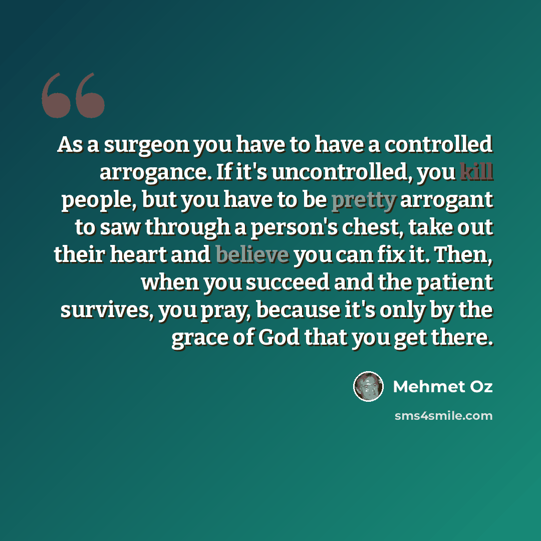 “As a surgeon you have to have a controlled arrogance. If it's uncontrolled, you kill people, but you have to be pretty arrogant to saw through a person's chest, take out their heart and believe you can fix it. Then, when you succeed and the patient survives, you pray, because it's only by the…” quote by Mehmet Oz