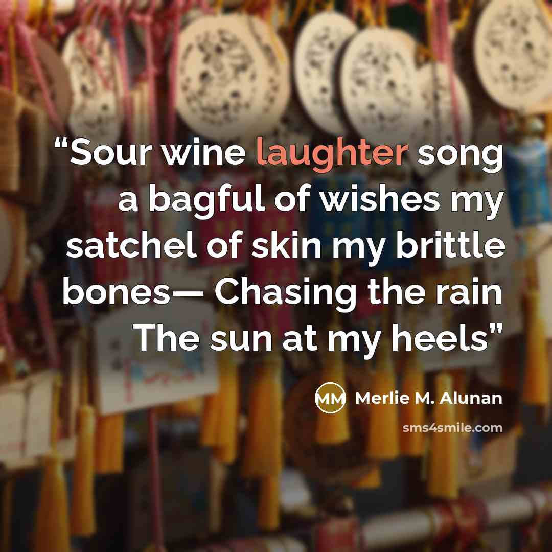 “Sour wine laughter song a bagful of wishes my satchel of skin my brittle bones— Chasing the rain The sun at my heels” quote by Merlie M. Alunan