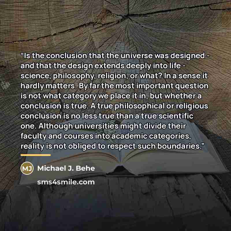 “Is the conclusion that the universe was designed - and that the design extends deeply into life - science, philosophy, religion, or what? In a sense it hardly matters. By far the most important question is not what category we place it in, but whether a conclusion is true. A true philosophical or…” quote by Michael J. Behe